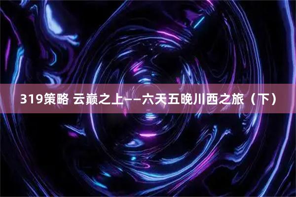319策略 云巅之上——六天五晚川西之旅（下）