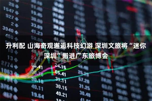 升利配 山海奇观邂逅科技幻游 深圳文旅将“迷你深圳”搬进广东旅博会