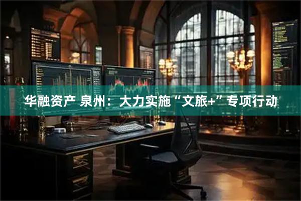 华融资产 泉州：大力实施“文旅+”专项行动