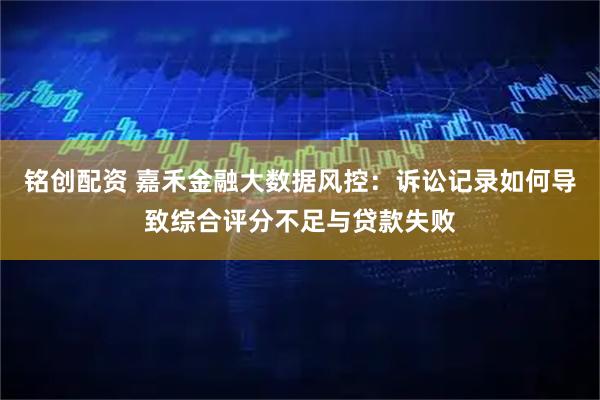 铭创配资 嘉禾金融大数据风控：诉讼记录如何导致综合评分不足与贷款失败