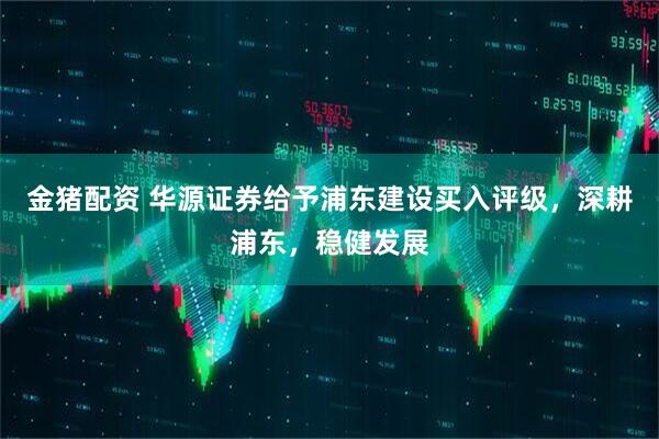 金猪配资 华源证券给予浦东建设买入评级，深耕浦东，稳健发展