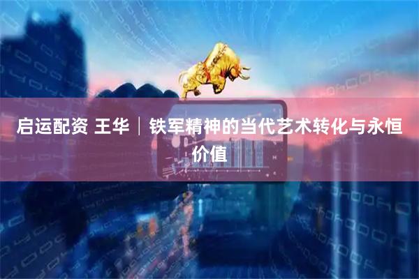 启运配资 王华│铁军精神的当代艺术转化与永恒价值