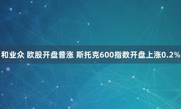 和业众 欧股开盘普涨 斯托克600指数开盘上涨0.2%