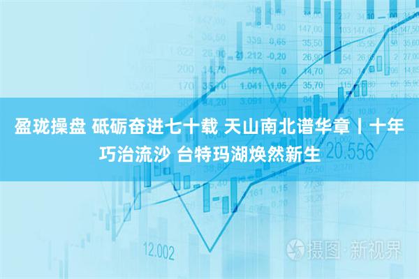 盈珑操盘 砥砺奋进七十载 天山南北谱华章丨十年巧治流沙 台特玛湖焕然新生