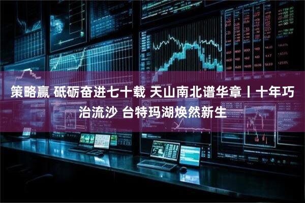 策略赢 砥砺奋进七十载 天山南北谱华章丨十年巧治流沙 台特玛湖焕然新生