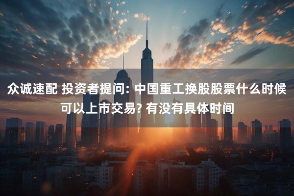 众诚速配 投资者提问: 中国重工换股股票什么时候可以上市交易? 有没有具体时间