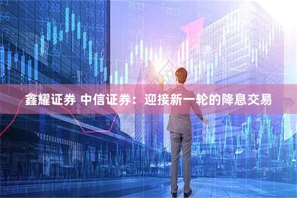 鑫耀证券 中信证券：迎接新一轮的降息交易