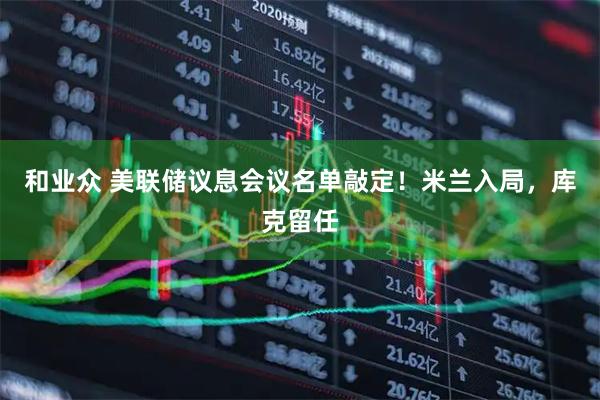 和业众 美联储议息会议名单敲定！米兰入局，库克留任