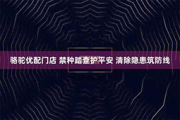 骆驼优配门店 禁种踏查护平安 清除隐患筑防线