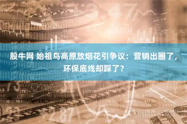 股牛网 始祖鸟高原放烟花引争议：营销出圈了，环保底线却踩了？