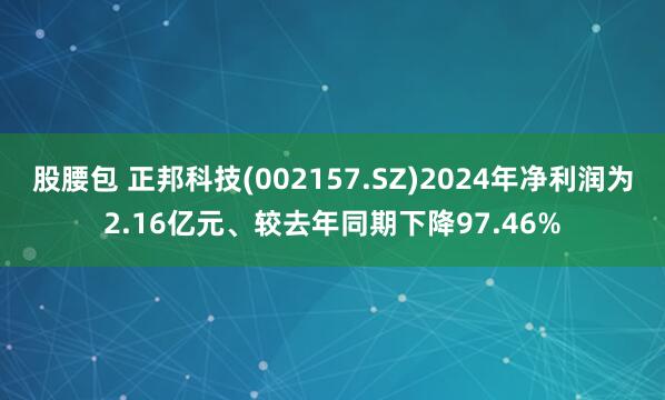 股腰包 正邦科技(002157.SZ)2024年净利润为2.16亿元、较去年同期下降97.46%