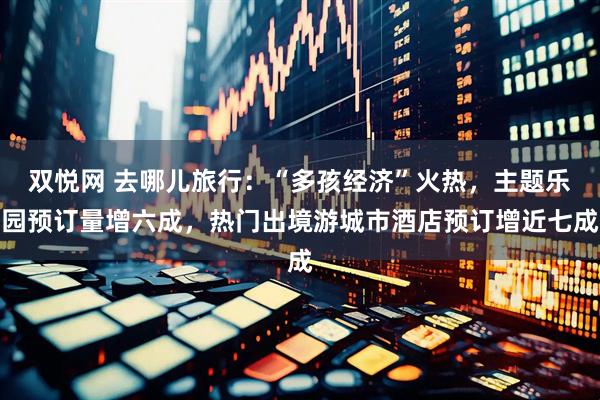 双悦网 去哪儿旅行：“多孩经济”火热，主题乐园预订量增六成，热门出境游城市酒店预订增近七成