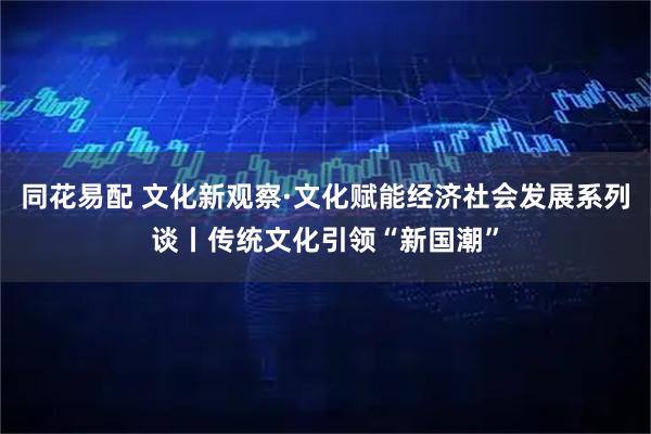 同花易配 文化新观察·文化赋能经济社会发展系列谈丨传统文化引领“新国潮”