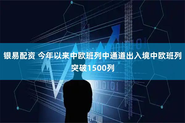 银易配资 今年以来中欧班列中通道出入境中欧班列突破1500列
