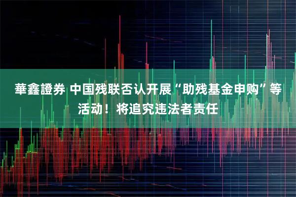 華鑫證券 中国残联否认开展“助残基金申购”等活动！将追究违法者责任