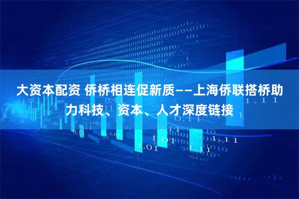 大资本配资 侨桥相连促新质——上海侨联搭桥助力科技、资本、人才深度链接