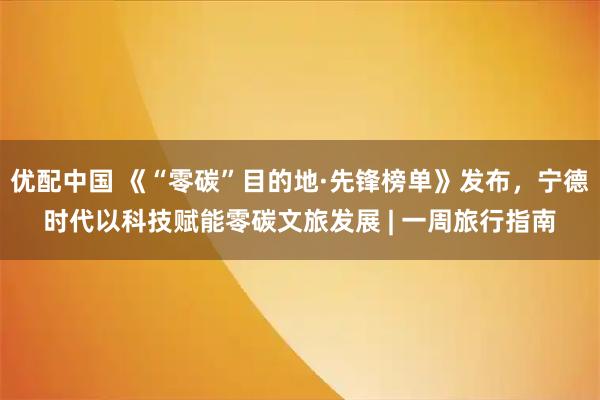 优配中国 《“零碳”目的地·先锋榜单》发布，宁德时代以科技赋能零碳文旅发展 | 一周旅行指南