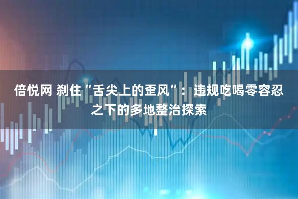 倍悦网 刹住“舌尖上的歪风”：违规吃喝零容忍之下的多地整治探索