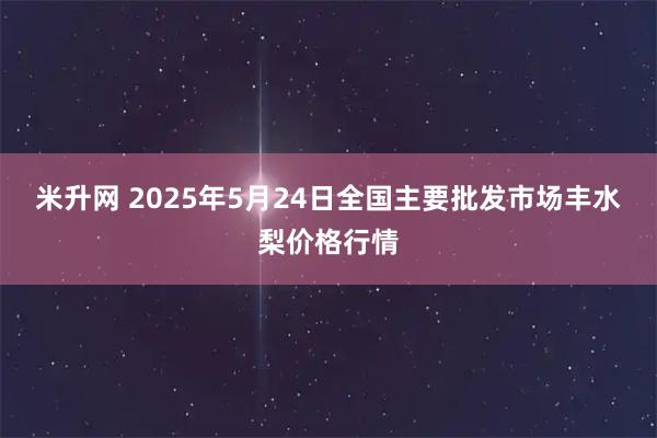 米升网 2025年5月24日全国主要批发市场丰水梨价格行情