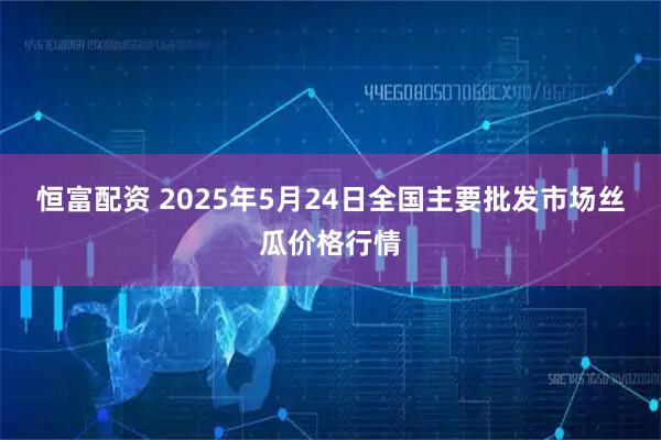 恒富配资 2025年5月24日全国主要批发市场丝瓜价格行情