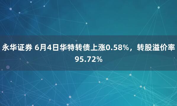永华证券 6月4日华特转债上涨0.58%，转股溢价率95.72%