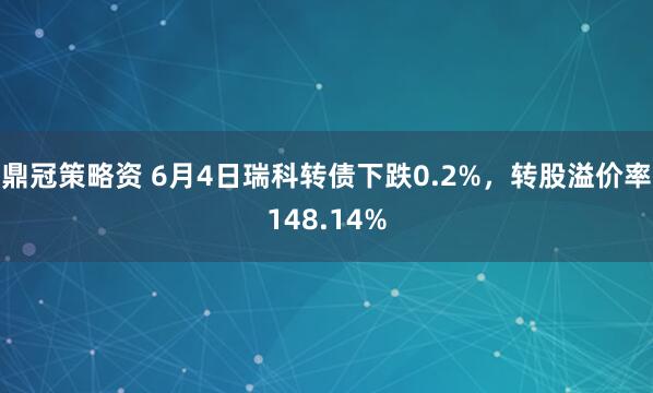 鼎冠策略资 6月4日瑞科转债下跌0.2%，转股溢价率148.14%