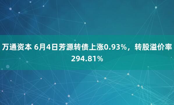万通资本 6月4日芳源转债上涨0.93%，转股溢价率294.81%