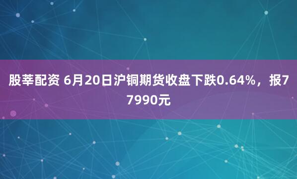 股莘配资 6月20日沪铜期货收盘下跌0.64%，报77990元