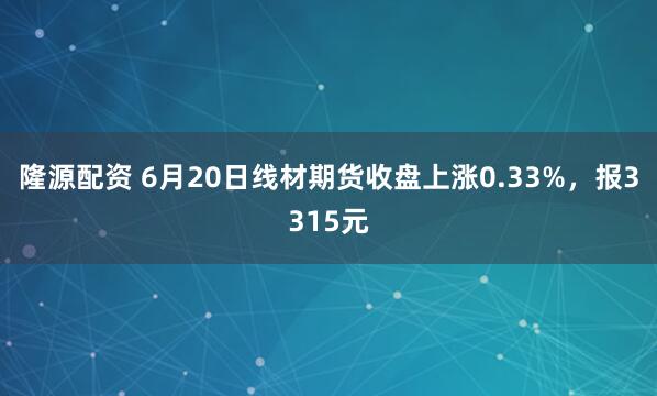 隆源配资 6月20日线材期货收盘上涨0.33%，报3315元