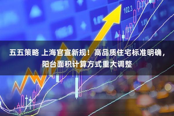 五五策略 上海官宣新规！高品质住宅标准明确，阳台面积计算方式重大调整