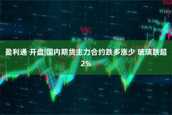盈利通 开盘|国内期货主力合约跌多涨少 玻璃跌超2%