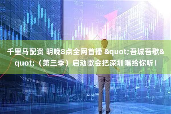 千里马配资 明晚8点全网首播 "吾城吾歌"（第三季）启动歌会把深圳唱给你听！
