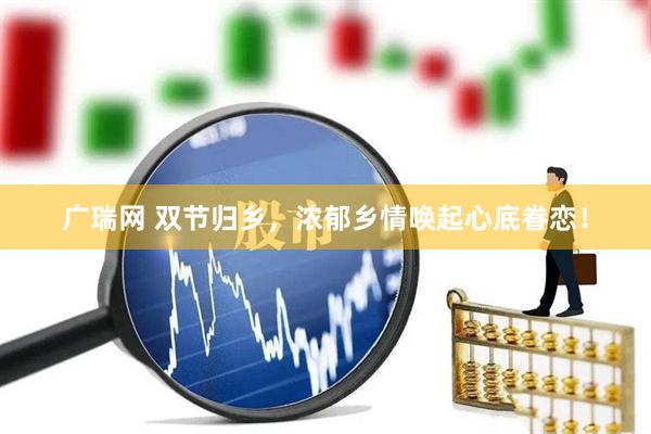广瑞网 双节归乡，浓郁乡情唤起心底眷恋！