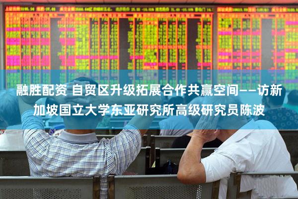 融胜配资 自贸区升级拓展合作共赢空间——访新加坡国立大学东亚研究所高级研究员陈波