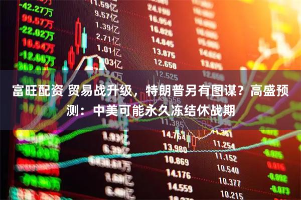 富旺配资 贸易战升级，特朗普另有图谋？高盛预测：中美可能永久冻结休战期