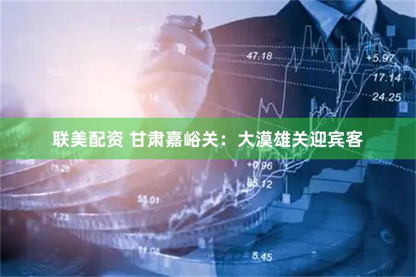 联美配资 甘肃嘉峪关：大漠雄关迎宾客