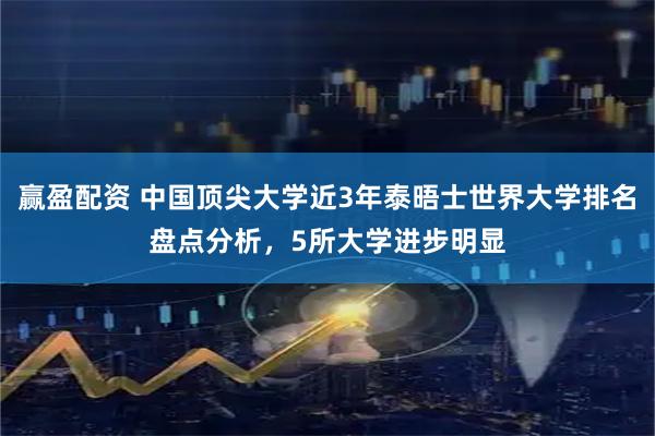 赢盈配资 中国顶尖大学近3年泰晤士世界大学排名盘点分析，5所大学进步明显