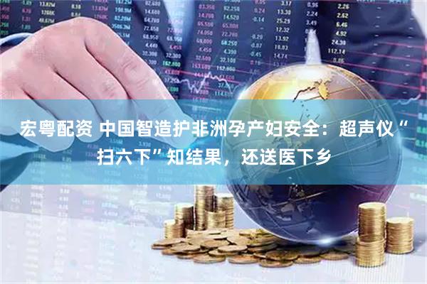 宏粤配资 中国智造护非洲孕产妇安全：超声仪“扫六下”知结果，还送医下乡