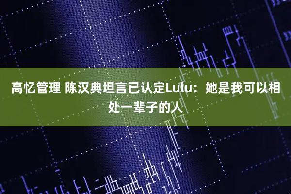 高忆管理 陈汉典坦言已认定Lulu：她是我可以相处一辈子的人