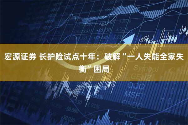 宏源证券 长护险试点十年：破解“一人失能全家失衡”困局