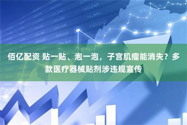 佰亿配资 贴一贴、泡一泡，子宫肌瘤能消失？多款医疗器械贴剂涉违规宣传