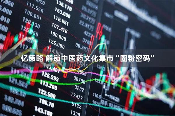 亿策略 解锁中医药文化集市“圈粉密码”