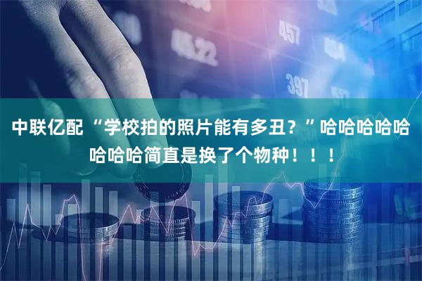 中联亿配 “学校拍的照片能有多丑？”哈哈哈哈哈哈哈哈简直是换了个物种！！！
