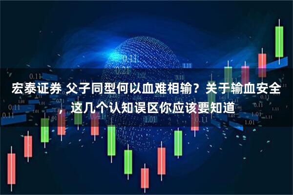 宏泰证券 父子同型何以血难相输？关于输血安全，这几个认知误区你应该要知道