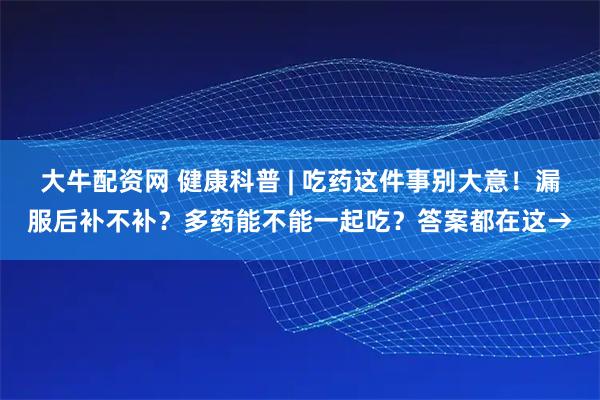 大牛配资网 健康科普 | 吃药这件事别大意！漏服后补不补？多药能不能一起吃？答案都在这→