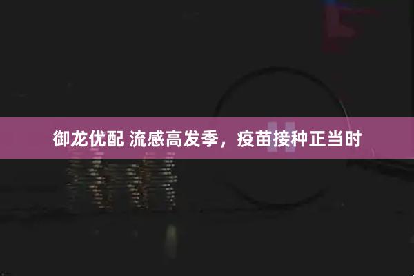 御龙优配 流感高发季，疫苗接种正当时