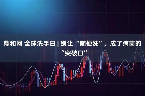 鼎和网 全球洗手日 | 别让 “随便洗”，成了病菌的 “突破口”
