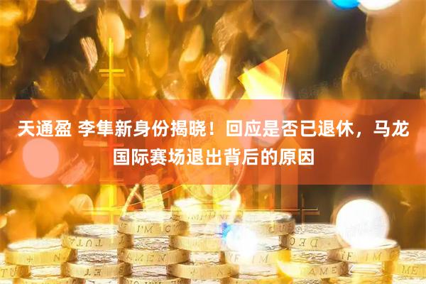 天通盈 李隼新身份揭晓！回应是否已退休，马龙国际赛场退出背后的原因