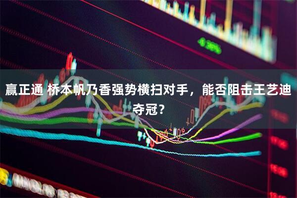 赢正通 桥本帆乃香强势横扫对手，能否阻击王艺迪夺冠？