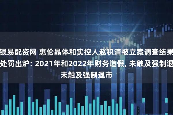 银易配资网 惠伦晶体和实控人赵积清被立案调查结果和处罚出炉: 2021年和2022年财务造假, 未触及强制退市